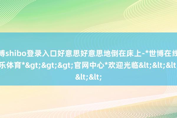 世博shibo登录入口好意思好意思地倒在床上-*世博在线娱乐体育*>>>官网中心*欢迎光临<<<