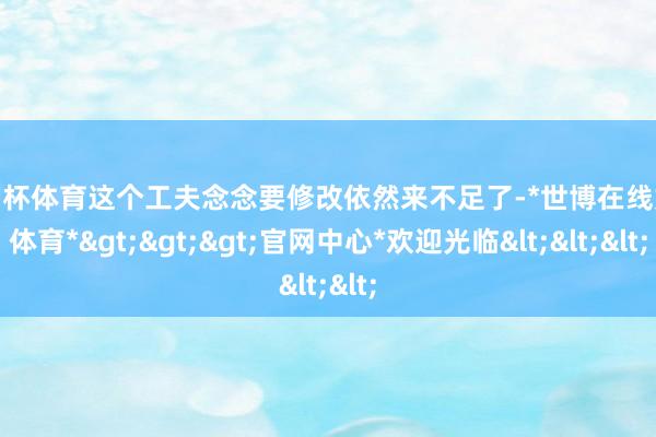 欧洲杯体育这个工夫念念要修改依然来不足了-*世博在线娱乐体育*>>>官网中心*欢迎光临<<<