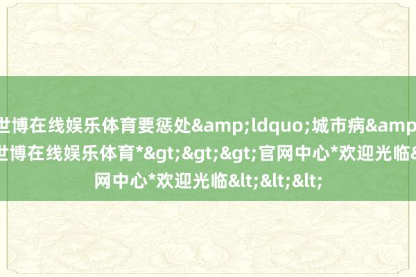 世博在线娱乐体育要惩处&ldquo;城市病&rdquo;-*世博在线娱乐体育*>>>官网中心*欢迎光临<<<