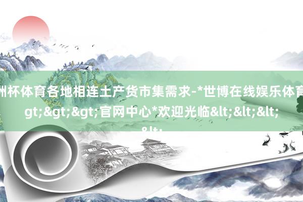 欧洲杯体育各地相连土产货市集需求-*世博在线娱乐体育*>>>官网中心*欢迎光临<<<