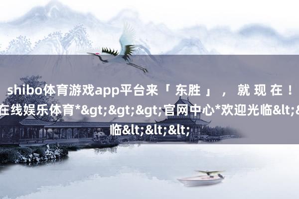 shibo体育游戏app平台来「 东胜 」 ， 就 现 在 ！-*世博在线娱乐体育*>>>官网中心*欢迎光临<<<