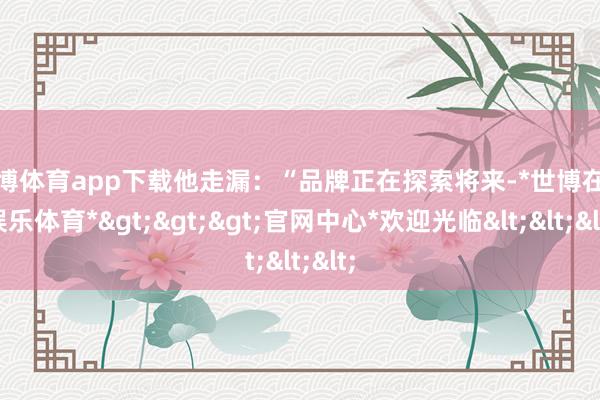 世博体育app下载他走漏：“品牌正在探索将来-*世博在线娱乐体育*>>>官网中心*欢迎光临<<<