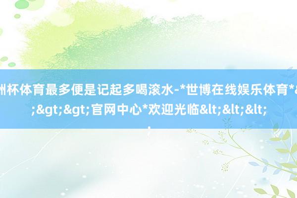 欧洲杯体育最多便是记起多喝滚水-*世博在线娱乐体育*>>>官网中心*欢迎光临<<<