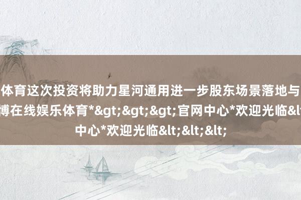 世博体育这次投资将助力星河通用进一步股东场景落地与生态赋能-*世博在线娱乐体育*>>>官网中心*欢迎光临<<<