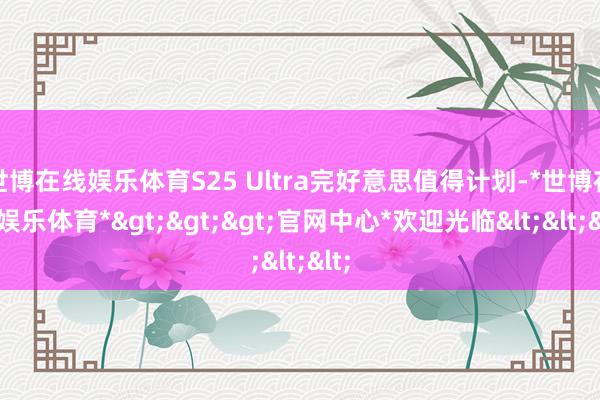 世博在线娱乐体育S25 Ultra完好意思值得计划-*世博在线娱乐体育*>>>官网中心*欢迎光临<<<