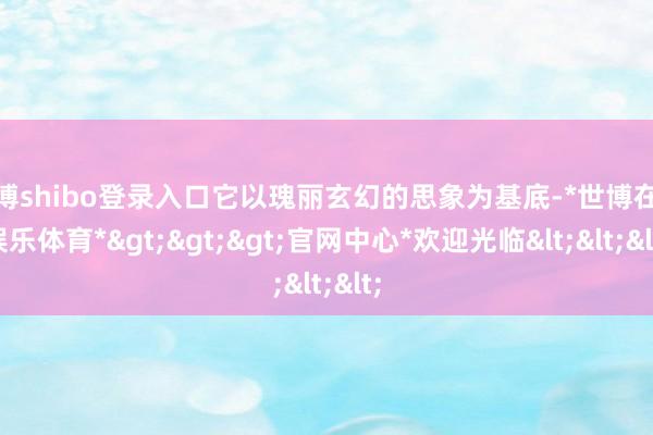 世博shibo登录入口它以瑰丽玄幻的思象为基底-*世博在线娱乐体育*>>>官网中心*欢迎光临<<<