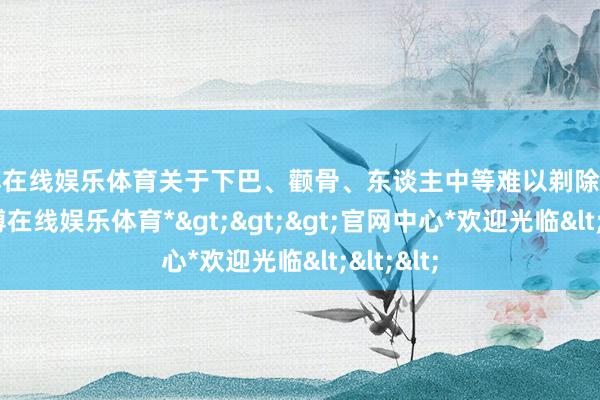 世博在线娱乐体育关于下巴、颧骨、东谈主中等难以剃除的区域-*世博在线娱乐体育*>>>官网中心*欢迎光临<<<