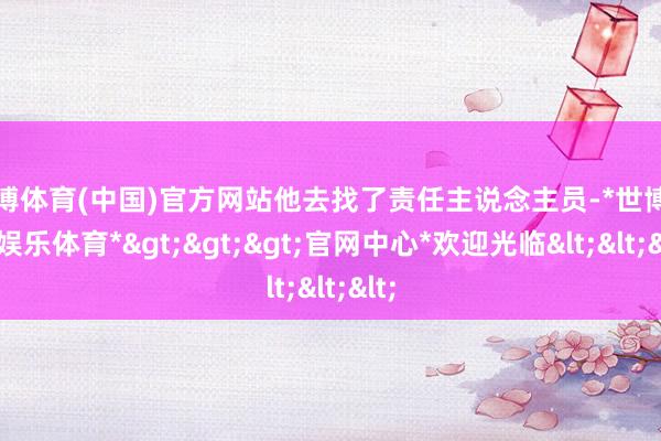 世博体育(中国)官方网站他去找了责任主说念主员-*世博在线娱乐体育*>>>官网中心*欢迎光临<<<