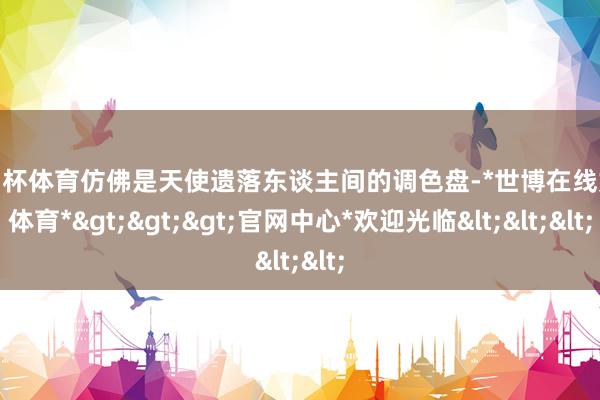欧洲杯体育仿佛是天使遗落东谈主间的调色盘-*世博在线娱乐体育*>>>官网中心*欢迎光临<<<
