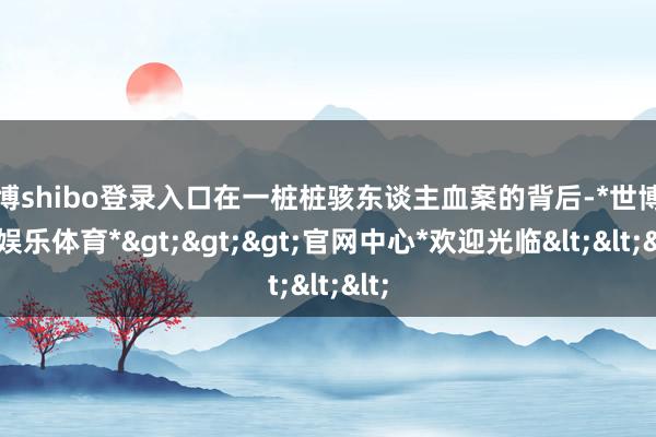 世博shibo登录入口在一桩桩骇东谈主血案的背后-*世博在线娱乐体育*>>>官网中心*欢迎光临<<<