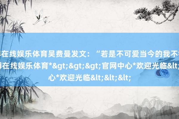 世博在线娱乐体育吴费曼发文：“若是不可爱当今的我不错离开-*世博在线娱乐体育*>>>官网中心*欢迎光临<<<