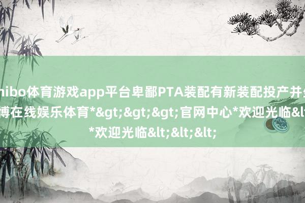 shibo体育游戏app平台卑鄙PTA装配有新装配投产并坐褥物-*世博在线娱乐体育*>>>官网中心*欢迎光临<<<