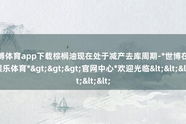 世博体育app下载棕榈油现在处于减产去库周期-*世博在线娱乐体育*>>>官网中心*欢迎光临<<<