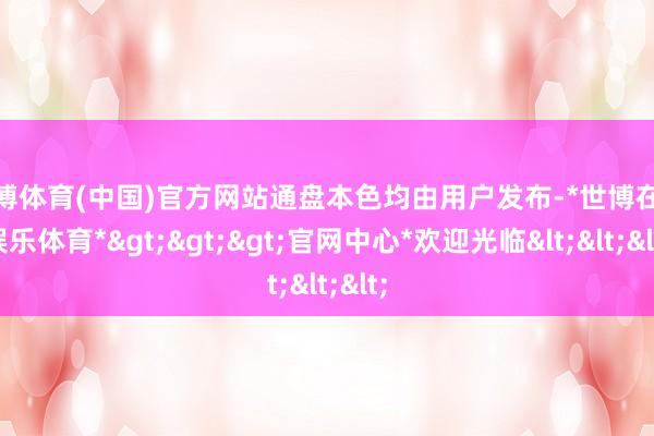 世博体育(中国)官方网站通盘本色均由用户发布-*世博在线娱乐体育*>>>官网中心*欢迎光临<<<