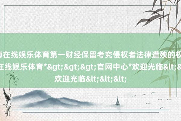 世博在线娱乐体育第一财经保留考究侵权者法律遭殃的权益-*世博在线娱乐体育*>>>官网中心*欢迎光临<<<