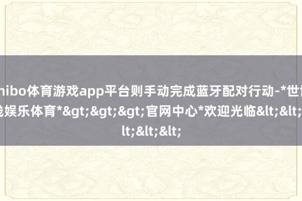 shibo体育游戏app平台则手动完成蓝牙配对行动-*世博在线娱乐体育*>>>官网中心*欢迎光临<<<