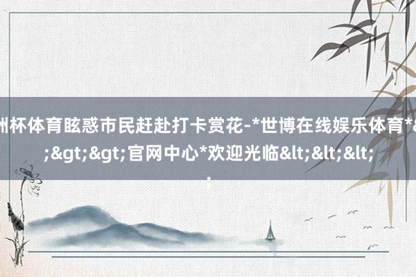 欧洲杯体育眩惑市民赶赴打卡赏花-*世博在线娱乐体育*>>>官网中心*欢迎光临<<<