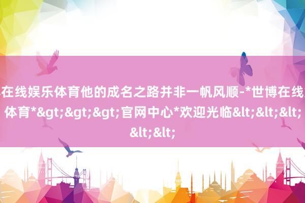 世博在线娱乐体育他的成名之路并非一帆风顺-*世博在线娱乐体育*>>>官网中心*欢迎光临<<<