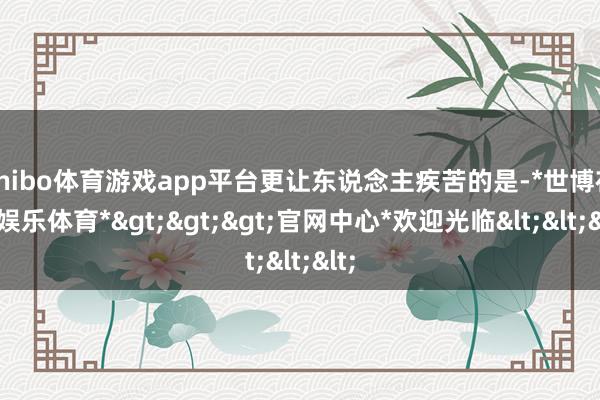 shibo体育游戏app平台更让东说念主疾苦的是-*世博在线娱乐体育*>>>官网中心*欢迎光临<<<