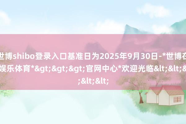 世博shibo登录入口基准日为2025年9月30日-*世博在线娱乐体育*>>>官网中心*欢迎光临<<<