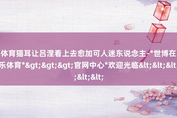 世博体育猫耳让吕涅看上去愈加可人迷东说念主-*世博在线娱乐体育*>>>官网中心*欢迎光临<<<