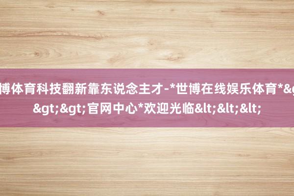 世博体育科技翻新靠东说念主才-*世博在线娱乐体育*>>>官网中心*欢迎光临<<<