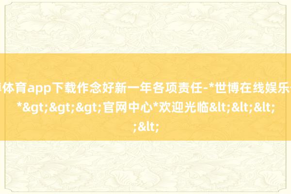 世博体育app下载作念好新一年各项责任-*世博在线娱乐体育*>>>官网中心*欢迎光临<<<