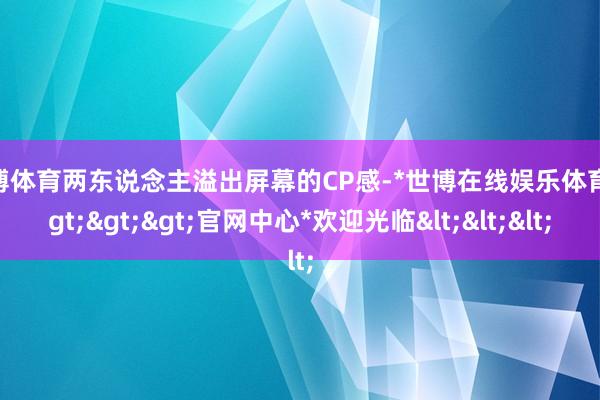 世博体育两东说念主溢出屏幕的CP感-*世博在线娱乐体育*>>>官网中心*欢迎光临<<<