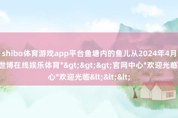 shibo体育游戏app平台　　鱼塘内的鱼儿从2024年4月初始撒苗-*世博在线娱乐体育*>>>官网中心*欢迎光临<<<