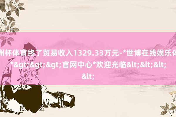 欧洲杯体育终了贸易收入1329.33万元-*世博在线娱乐体育*>>>官网中心*欢迎光临<<<
