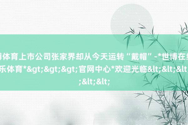 世博体育上市公司张家界却从今天运转“戴帽”-*世博在线娱乐体育*>>>官网中心*欢迎光临<<<