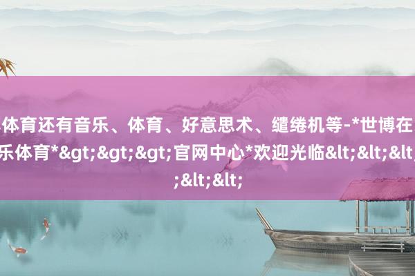 世博体育还有音乐、体育、好意思术、缱绻机等-*世博在线娱乐体育*>>>官网中心*欢迎光临<<<