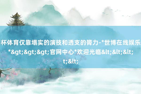 欧洲杯体育仅靠塌实的演技和透支的膂力-*世博在线娱乐体育*>>>官网中心*欢迎光临<<<