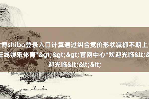 世博shibo登录入口计算通过纠合竞价形状减抓不朝上1-*世博在线娱乐体育*>>>官网中心*欢迎光临<<<