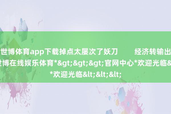 世博体育app下载掉点太屡次了妖刀        经济转输出才气强-*世博在线娱乐体育*>>>官网中心*欢迎光临<<<