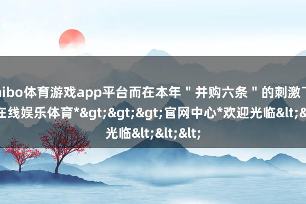 shibo体育游戏app平台而在本年＂并购六条＂的刺激下-*世博在线娱乐体育*>>>官网中心*欢迎光临<<<