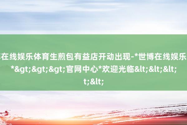 世博在线娱乐体育生煎包有益店开动出现-*世博在线娱乐体育*>>>官网中心*欢迎光临<<<