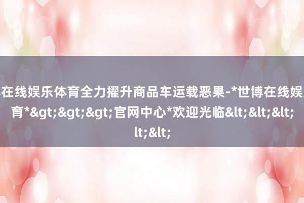 世博在线娱乐体育全力擢升商品车运载恶果-*世博在线娱乐体育*>>>官网中心*欢迎光临<<<