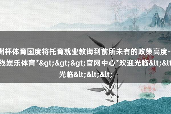 欧洲杯体育国度将托育就业教诲到前所未有的政策高度-*世博在线娱乐体育*>>>官网中心*欢迎光临<<<