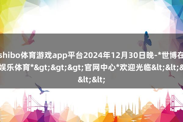 shibo体育游戏app平台2024年12月30日晚-*世博在线娱乐体育*>>>官网中心*欢迎光临<<<