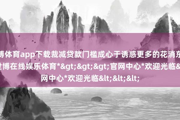 世博体育app下载裁减贷款门槛成心于诱惑更多的花消东说念主群-*世博在线娱乐体育*>>>官网中心*欢迎光临<<<
