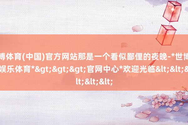 世博体育(中国)官方网站那是一个看似鄙俚的夜晚-*世博在线娱乐体育*>>>官网中心*欢迎光临<<<