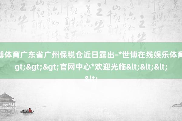 世博体育广东省广州保税仓近日露出-*世博在线娱乐体育*>>>官网中心*欢迎光临<<<