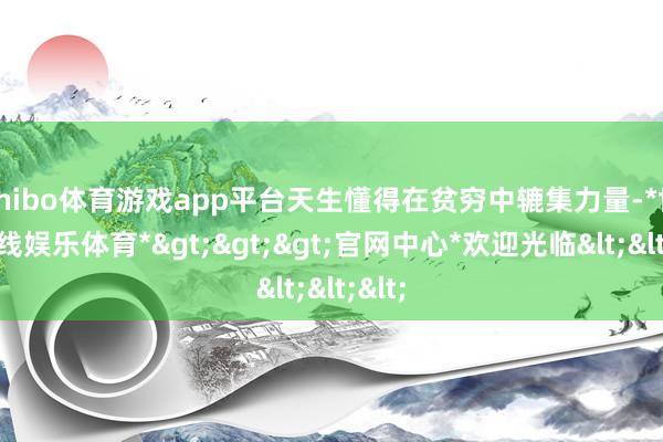 shibo体育游戏app平台天生懂得在贫穷中辘集力量-*世博在线娱乐体育*>>>官网中心*欢迎光临<<<