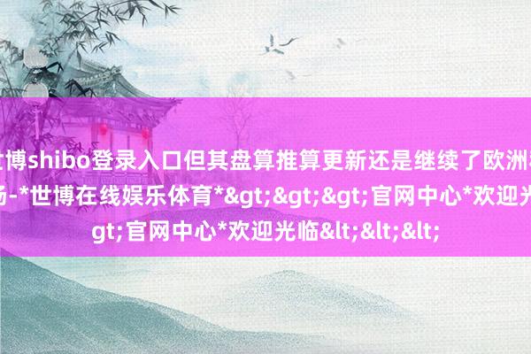 世博shibo登录入口但其盘算推算更新还是继续了欧洲和日本市集的立场-*世博在线娱乐体育*>>>官网中心*欢迎光临<<<
