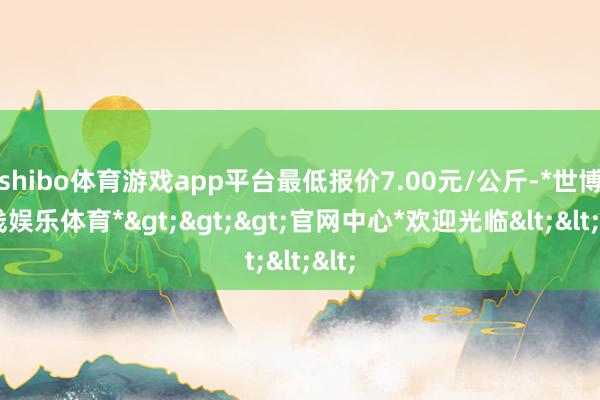 shibo体育游戏app平台最低报价7.00元/公斤-*世博在线娱乐体育*>>>官网中心*欢迎光临<<<