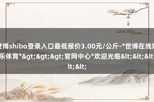 世博shibo登录入口最低报价3.00元/公斤-*世博在线娱乐体育*>>>官网中心*欢迎光临<<<