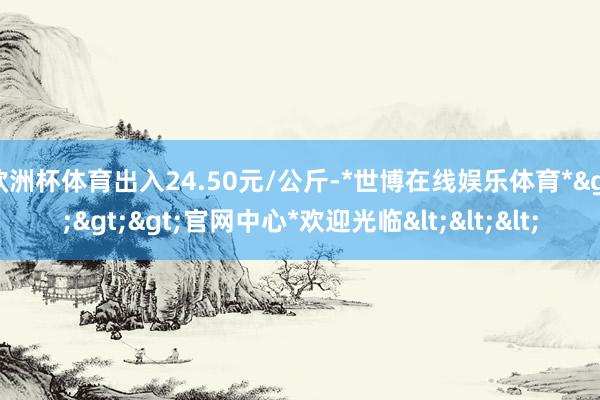 欧洲杯体育出入24.50元/公斤-*世博在线娱乐体育*>>>官网中心*欢迎光临<<<