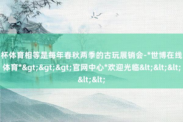 欧洲杯体育相等是每年春秋两季的古玩展销会-*世博在线娱乐体育*>>>官网中心*欢迎光临<<<