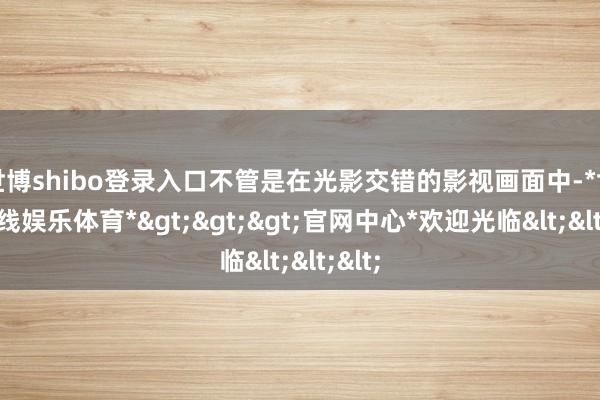 世博shibo登录入口不管是在光影交错的影视画面中-*世博在线娱乐体育*>>>官网中心*欢迎光临<<<